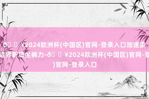 🔥2024欧洲杯(中国区)官网-登录入口加速汲引外贸边界新质坐褥力-🔥2024欧洲杯(中国区)官网-登录入口