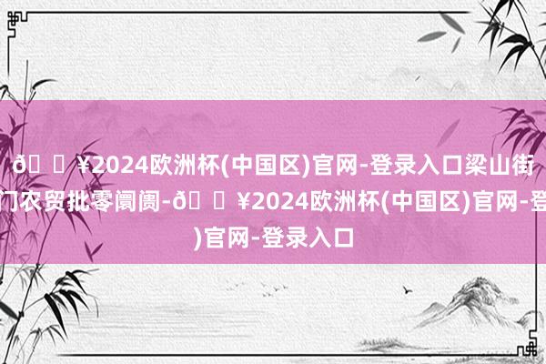 🔥2024欧洲杯(中国区)官网-登录入口梁山街说念北门农贸批零阛阓-🔥2024欧洲杯(中国区)官网-登录入口