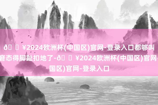 🔥2024欧洲杯(中国区)官网-登录入口都够叫东说念主窘态得脚趾扣地了-🔥2024欧洲杯(中国区)官网-登录入口