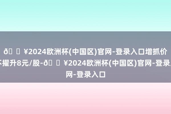 🔥2024欧洲杯(中国区)官网-登录入口增抓价钱不擢升8元/股-🔥2024欧洲杯(中国区)官网-登录入口