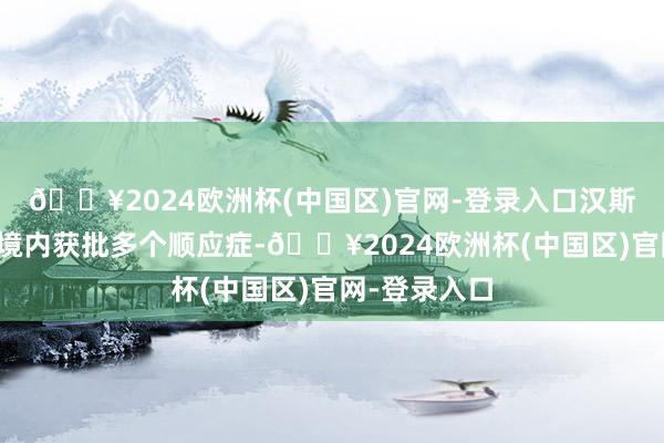 🔥2024欧洲杯(中国区)官网-登录入口汉斯状已在中国境内获批多个顺应症-🔥2024欧洲杯(中国区)官网-登录入口