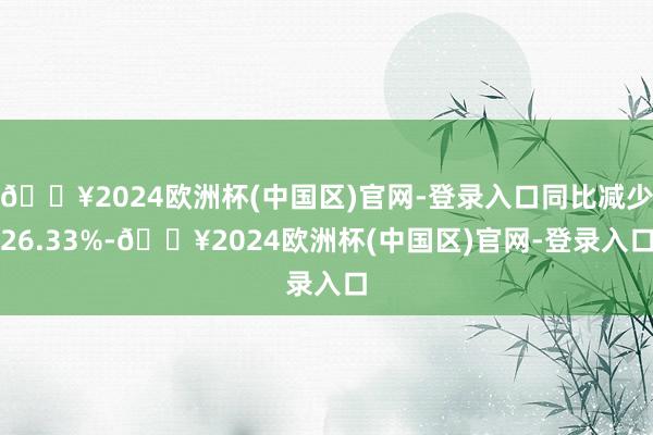 🔥2024欧洲杯(中国区)官网-登录入口同比减少26.33%-🔥2024欧洲杯(中国区)官网-登录入口