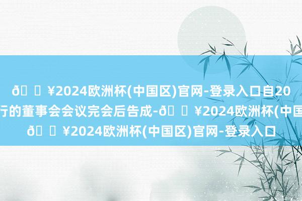 🔥2024欧洲杯(中国区)官网-登录入口自2024年12月31日举行的董事会会议完会后告成-🔥2024欧洲杯(中国区)官网-登录入口