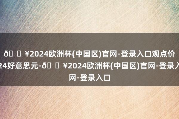 🔥2024欧洲杯(中国区)官网-登录入口观点价1.24好意思元-🔥2024欧洲杯(中国区)官网-登录入口