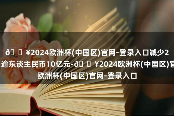 🔥2024欧洲杯(中国区)官网-登录入口减少2024年度利润逾东谈主民币10亿元-🔥2024欧洲杯(中国区)官网-登录入口