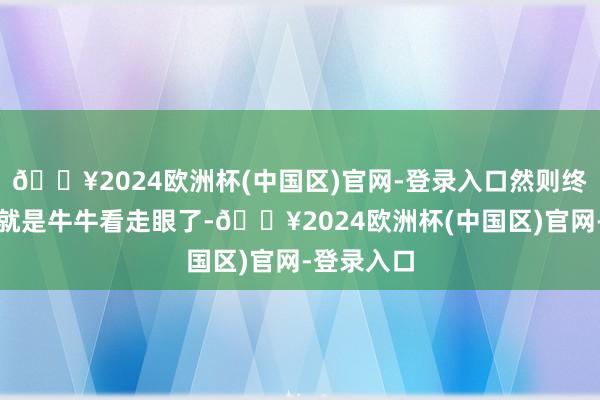 🔥2024欧洲杯(中国区)官网-登录入口然则终末的效果就是牛牛看走眼了-🔥2024欧洲杯(中国区)官网-登录入口