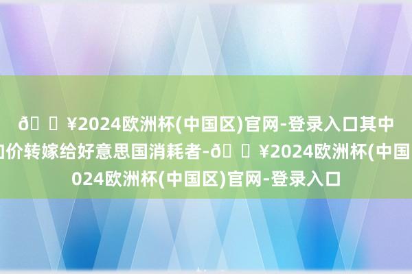 🔥2024欧洲杯(中国区)官网-登录入口其中一些可能和会过加价转嫁给好意思国消耗者-🔥2024欧洲杯(中国区)官网-登录入口