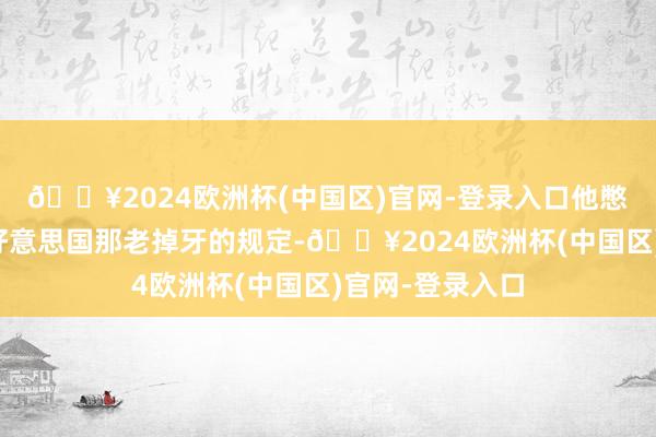 🔥2024欧洲杯(中国区)官网-登录入口他憋着劲儿要冲破好意思国那老掉牙的规定-🔥2024欧洲杯(中国区)官网-登录入口