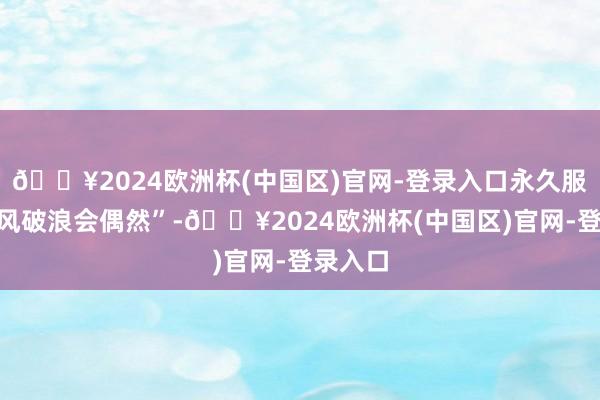 🔥2024欧洲杯(中国区)官网-登录入口永久服气“长风破浪会偶然”-🔥2024欧洲杯(中国区)官网-登录入口