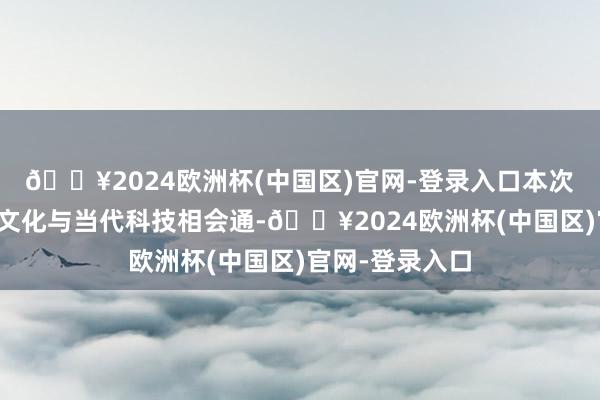 🔥2024欧洲杯(中国区)官网-登录入口本次大联欢将传统文化与当代科技相会通-🔥2024欧洲杯(中国区)官网-登录入口