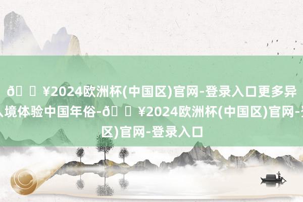 🔥2024欧洲杯(中国区)官网-登录入口更多异邦游客入境体验中国年俗-🔥2024欧洲杯(中国区)官网-登录入口