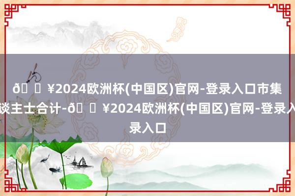 🔥2024欧洲杯(中国区)官网-登录入口　　市集东谈主士合计-🔥2024欧洲杯(中国区)官网-登录入口