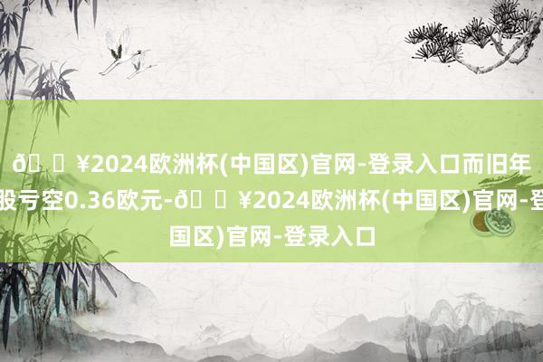 🔥2024欧洲杯(中国区)官网-登录入口而旧年同时每股亏空0.36欧元-🔥2024欧洲杯(中国区)官网-登录入口