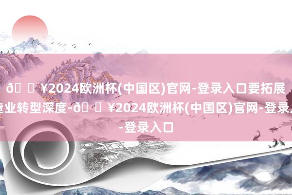 🔥2024欧洲杯(中国区)官网-登录入口要拓展制造业转型深度-🔥2024欧洲杯(中国区)官网-登录入口