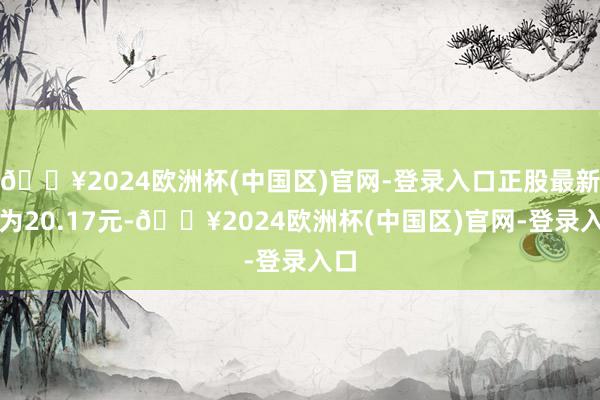 🔥2024欧洲杯(中国区)官网-登录入口正股最新价为20.17元-🔥2024欧洲杯(中国区)官网-登录入口