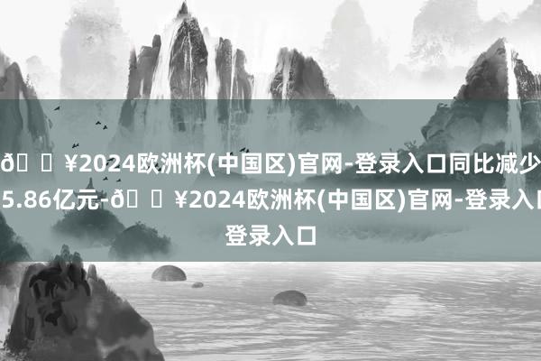 🔥2024欧洲杯(中国区)官网-登录入口同比减少15.86亿元-🔥2024欧洲杯(中国区)官网-登录入口
