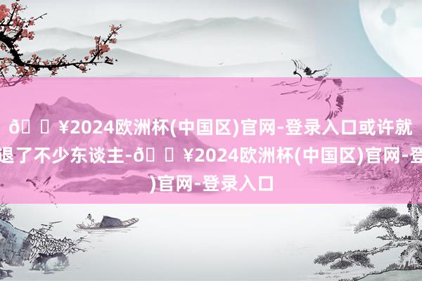 🔥2024欧洲杯(中国区)官网-登录入口或许就仍是劝退了不少东谈主-🔥2024欧洲杯(中国区)官网-登录入口