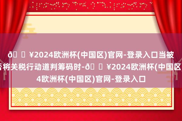 🔥2024欧洲杯(中国区)官网-登录入口当被问及特朗普是否将关税行动道判筹码时-🔥2024欧洲杯(中国区)官网-登录入口