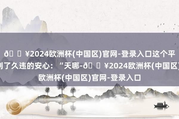 🔥2024欧洲杯(中国区)官网-登录入口这个平台让他们感受到了久违的安心：“天哪-🔥2024欧洲杯(中国区)官网-登录入口