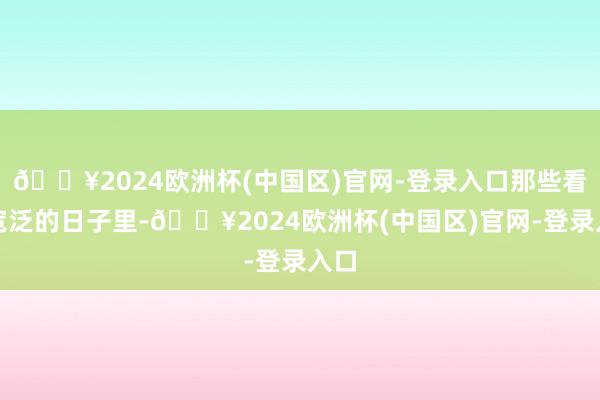 🔥2024欧洲杯(中国区)官网-登录入口那些看似宽泛的日子里-🔥2024欧洲杯(中国区)官网-登录入口