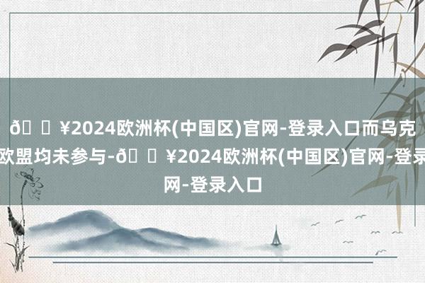 🔥2024欧洲杯(中国区)官网-登录入口而乌克兰和欧盟均未参与-🔥2024欧洲杯(中国区)官网-登录入口