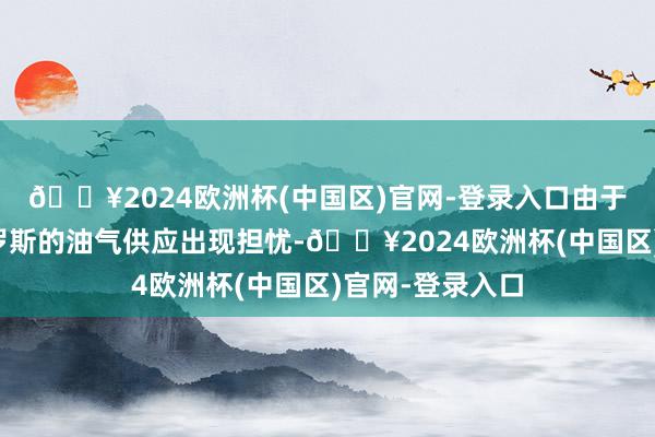🔥2024欧洲杯(中国区)官网-登录入口由于好意思国和俄罗斯的油气供应出现担忧-🔥2024欧洲杯(中国区)官网-登录入口