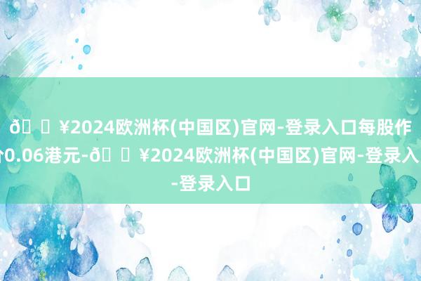 🔥2024欧洲杯(中国区)官网-登录入口每股作价0.06港元-🔥2024欧洲杯(中国区)官网-登录入口