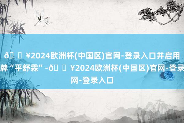 🔥2024欧洲杯(中国区)官网-登录入口并启用新品牌“平舒霖”-🔥2024欧洲杯(中国区)官网-登录入口