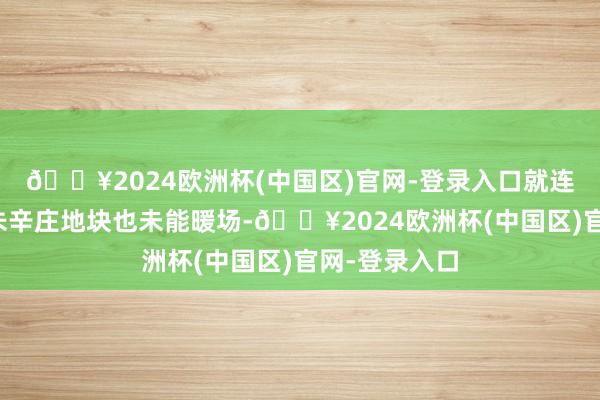 🔥2024欧洲杯(中国区)官网-登录入口就连最被看好的朱辛庄地块也未能暖场-🔥2024欧洲杯(中国区)官网-登录入口