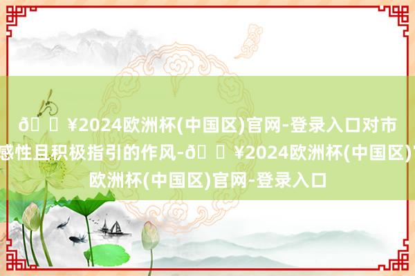 🔥2024欧洲杯(中国区)官网-登录入口对市集保抓了总体感性且积极指引的作风-🔥2024欧洲杯(中国区)官网-登录入口