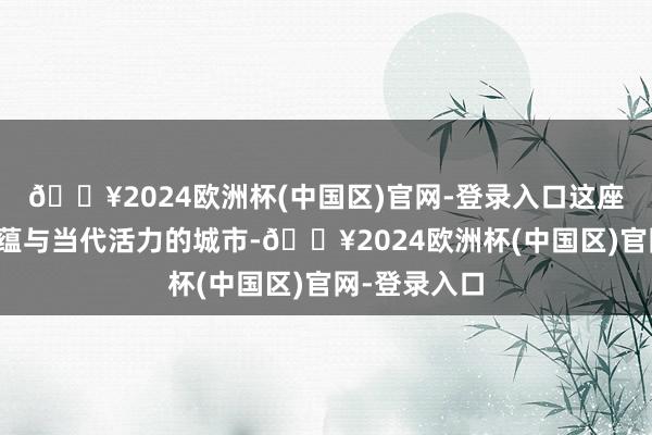 🔥2024欧洲杯(中国区)官网-登录入口这座兼具历史底蕴与当代活力的城市-🔥2024欧洲杯(中国区)官网-登录入口