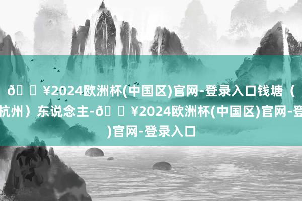 🔥2024欧洲杯(中国区)官网-登录入口钱塘（今浙江杭州）东说念主-🔥2024欧洲杯(中国区)官网-登录入口