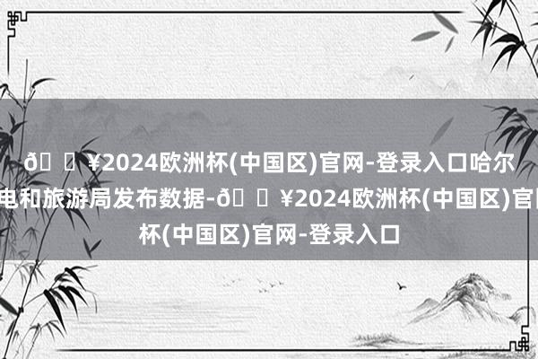 🔥2024欧洲杯(中国区)官网-登录入口哈尔滨市文化广电和旅游局发布数据-🔥2024欧洲杯(中国区)官网-登录入口
