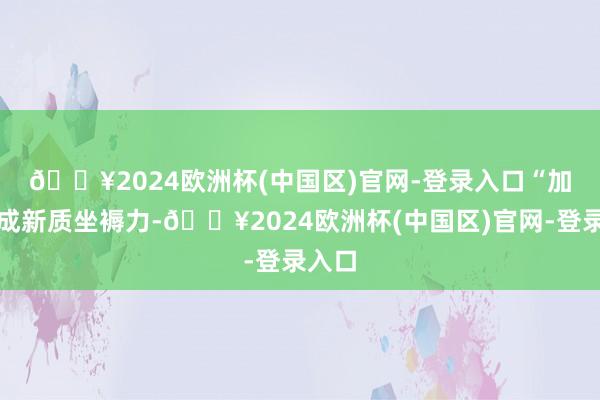 🔥2024欧洲杯(中国区)官网-登录入口　　“加速酿成新质坐褥力-🔥2024欧洲杯(中国区)官网-登录入口