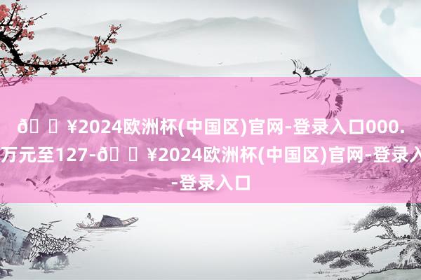 🔥2024欧洲杯(中国区)官网-登录入口000.00万元至127-🔥2024欧洲杯(中国区)官网-登录入口