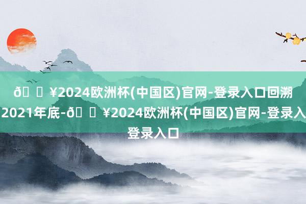 🔥2024欧洲杯(中国区)官网-登录入口　　回溯到2021年底-🔥2024欧洲杯(中国区)官网-登录入口