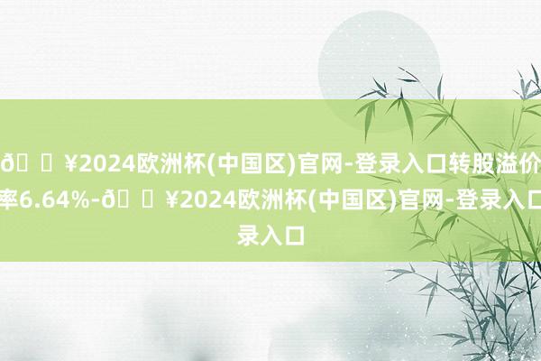 🔥2024欧洲杯(中国区)官网-登录入口转股溢价率6.64%-🔥2024欧洲杯(中国区)官网-登录入口
