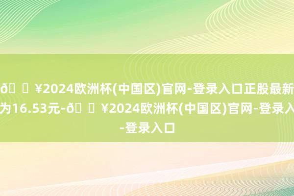 🔥2024欧洲杯(中国区)官网-登录入口正股最新价为16.53元-🔥2024欧洲杯(中国区)官网-登录入口