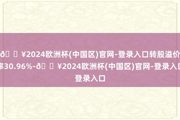 🔥2024欧洲杯(中国区)官网-登录入口转股溢价率30.96%-🔥2024欧洲杯(中国区)官网-登录入口