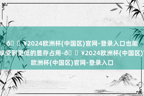 🔥2024欧洲杯(中国区)官网-登录入口也能在游戏历程中享受到更低的显存占用-🔥2024欧洲杯(中国区)官网-登录入口