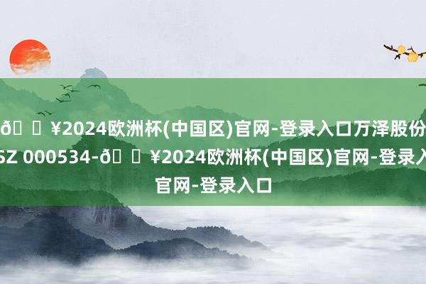 🔥2024欧洲杯(中国区)官网-登录入口万泽股份（SZ 000534-🔥2024欧洲杯(中国区)官网-登录入口
