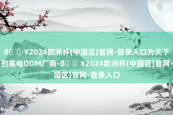 🔥2024欧洲杯(中国区)官网-登录入口为天下名次前四的笔电ODM厂商-🔥2024欧洲杯(中国区)官网-登录入口