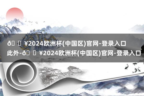 🔥2024欧洲杯(中国区)官网-登录入口        此外-🔥2024欧洲杯(中国区)官网-登录入口
