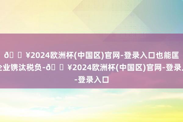 🔥2024欧洲杯(中国区)官网-登录入口也能匡助企业镌汰税负-🔥2024欧洲杯(中国区)官网-登录入口