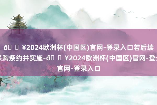 🔥2024欧洲杯(中国区)官网-登录入口若后续订立采购条约并实施-🔥2024欧洲杯(中国区)官网-登录入口