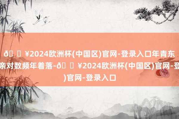 🔥2024欧洲杯(中国区)官网-登录入口年青东谈主成亲对数频年着落-🔥2024欧洲杯(中国区)官网-登录入口