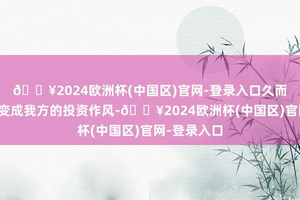 🔥2024欧洲杯(中国区)官网-登录入口久而久之一定会变成我方的投资作风-🔥2024欧洲杯(中国区)官网-登录入口
