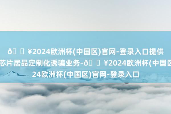 🔥2024欧洲杯(中国区)官网-登录入口提供面向诈骗鸿沟的芯片居品定制化诱骗业务-🔥2024欧洲杯(中国区)官网-登录入口