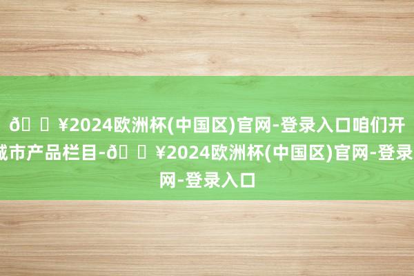 🔥2024欧洲杯(中国区)官网-登录入口咱们开启 城市产品栏目-🔥2024欧洲杯(中国区)官网-登录入口