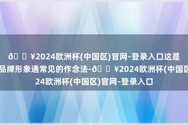 🔥2024欧洲杯(中国区)官网-登录入口这是海外大牌在打造品牌形象通常见的作念法-🔥2024欧洲杯(中国区)官网-登录入口